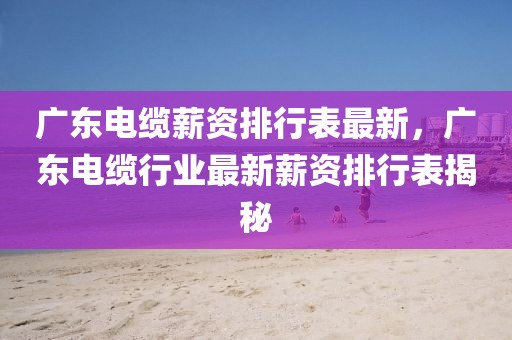 廣東電纜薪資排行表最新，廣東電纜行業(yè)最新薪資排行表揭秘