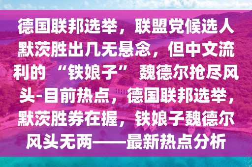 德國聯(lián)邦選舉，聯(lián)盟黨候選人默茨勝出幾無懸念，但中文流利的 “鐵娘子” 魏德爾搶盡風(fēng)頭-目前熱點(diǎn)，德國聯(lián)邦選舉，默茨勝券在握，鐵娘子魏德爾風(fēng)頭無兩——最新熱點(diǎn)分析
