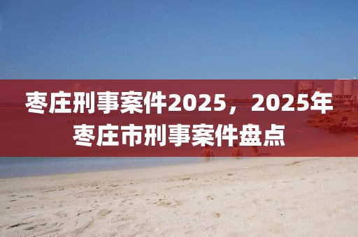 棗莊刑事案件2025，2025年棗莊市刑事案件盤點
