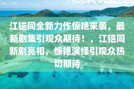 江鎧同全新力作驚艷來(lái)襲，最新劇集引觀眾期待！，江鎧同新劇亮相，驚艷演繹引觀眾熱切期待