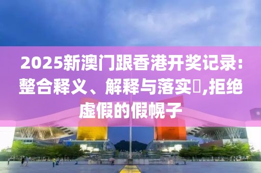 2025新澳門跟香港開獎記錄:整合釋義、解釋與落實?,拒絕虛假的假幌子