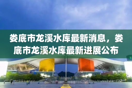婁底市龍溪水庫最新消息，婁底市龍溪水庫最新進(jìn)展公布
