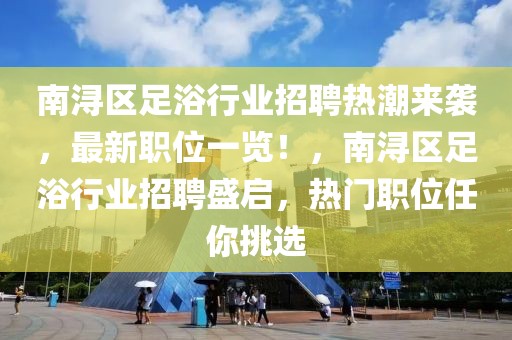 南潯區(qū)足浴行業(yè)招聘熱潮來襲，最新職位一覽！，南潯區(qū)足浴行業(yè)招聘盛啟，熱門職位任你挑選