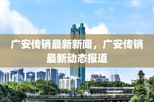 廣安傳銷最新新聞，廣安傳銷最新動態(tài)報道