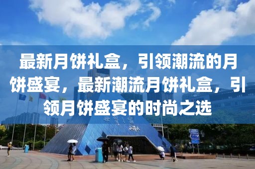 最新月餅禮盒，引領(lǐng)潮流的月餅盛宴，最新潮流月餅禮盒，引領(lǐng)月餅盛宴的時尚之選