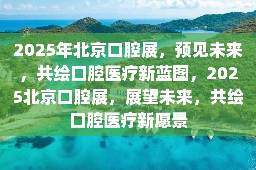 2025年北京口腔展，預(yù)見未來，共繪口腔醫(yī)療新藍(lán)圖，2025北京口腔展，展望未來，共繪口腔醫(yī)療新愿景