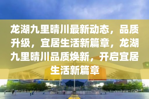 龍湖九里晴川最新動態(tài)，品質(zhì)升級，宜居生活新篇章，龍湖九里晴川品質(zhì)煥新，開啟宜居生活新篇章