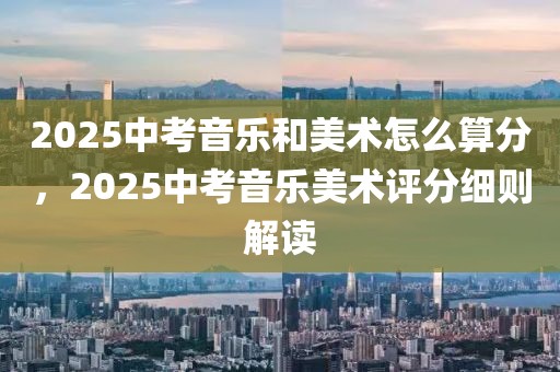 2025中考音樂和美術(shù)怎么算分，2025中考音樂美術(shù)評(píng)分細(xì)則解讀