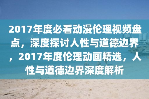 2017年度必看動(dòng)漫倫理視頻盤點(diǎn)，深度探討人性與道德邊界，2017年度倫理動(dòng)畫精選，人性與道德邊界深度解析