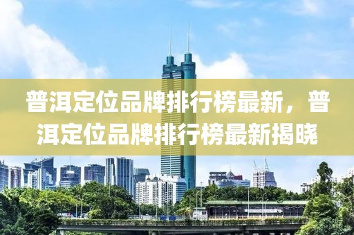 普洱定位品牌排行榜最新，普洱定位品牌排行榜最新揭曉