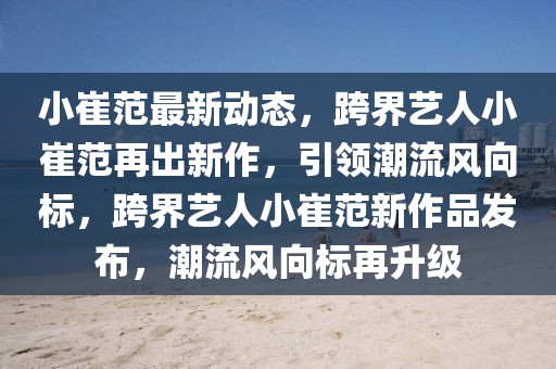 小崔范最新動態(tài)，跨界藝人小崔范再出新作，引領(lǐng)潮流風(fēng)向標(biāo)，跨界藝人小崔范新作品發(fā)布，潮流風(fēng)向標(biāo)再升級