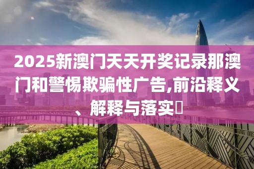 2025新澳門天天開獎記錄那澳門和警惕欺騙性廣告,前沿釋義、解釋與落實?