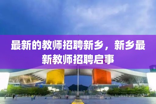 最新的教師招聘新鄉(xiāng)，新鄉(xiāng)最新教師招聘啟事