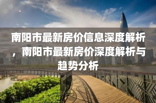南陽(yáng)市最新房?jī)r(jià)信息深度解析，南陽(yáng)市最新房?jī)r(jià)深度解析與趨勢(shì)分析