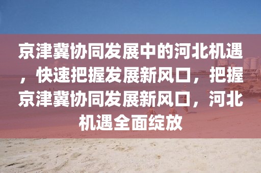 京津冀協(xié)同發(fā)展中的河北機(jī)遇，快速把握發(fā)展新風(fēng)口，把握京津冀協(xié)同發(fā)展新風(fēng)口，河北機(jī)遇全面綻放