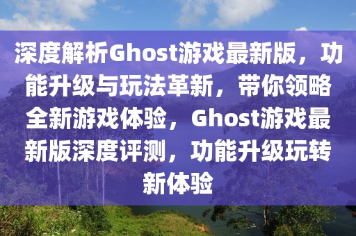 深度解析Ghost游戲最新版，功能升級與玩法革新，帶你領(lǐng)略全新游戲體驗(yàn)，Ghost游戲最新版深度評測，功能升級玩轉(zhuǎn)新體驗(yàn)