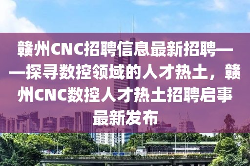 贛州CNC招聘信息最新招聘——探尋數(shù)控領(lǐng)域的人才熱土，贛州CNC數(shù)控人才熱土招聘啟事最新發(fā)布