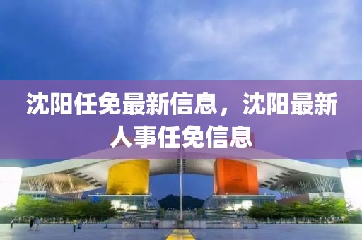 沈陽任免最新信息，沈陽最新人事任免信息