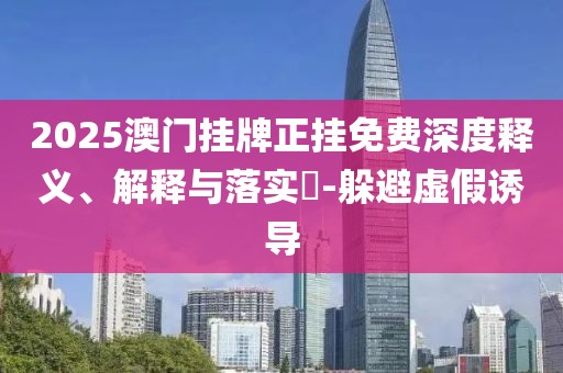 2025澳門掛牌正掛免費深度釋義、解釋與落實?-躲避虛假誘導(dǎo)