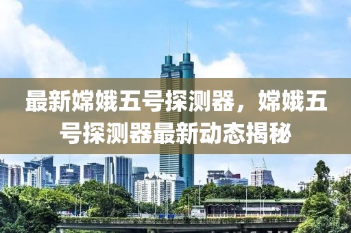 最新嫦娥五號探測器，嫦娥五號探測器最新動(dòng)態(tài)揭秘