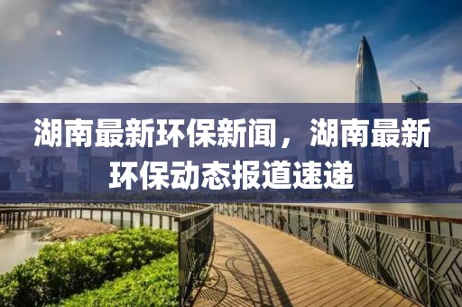 湖南最新環(huán)保新聞，湖南最新環(huán)保動態(tài)報道速遞