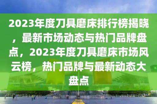 2023年度刀具磨床排行榜揭曉，最新市場動態(tài)與熱門品牌盤點，2023年度刀具磨床市場風云榜，熱門品牌與最新動態(tài)大盤點