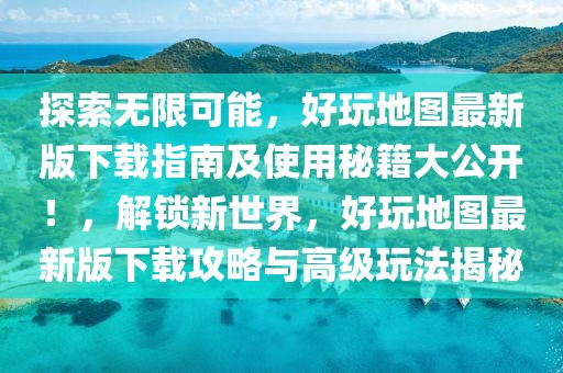 探索無限可能，好玩地圖最新版下載指南及使用秘籍大公開！，解鎖新世界，好玩地圖最新版下載攻略與高級玩法揭秘