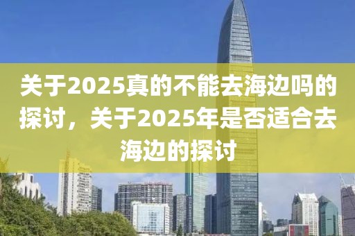 關(guān)于2025真的不能去海邊嗎的探討，關(guān)于2025年是否適合去海邊的探討
