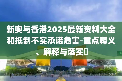 新奧與香港2025最新資料大全和抵制不實承諾危害-重點釋義、解釋與落實?