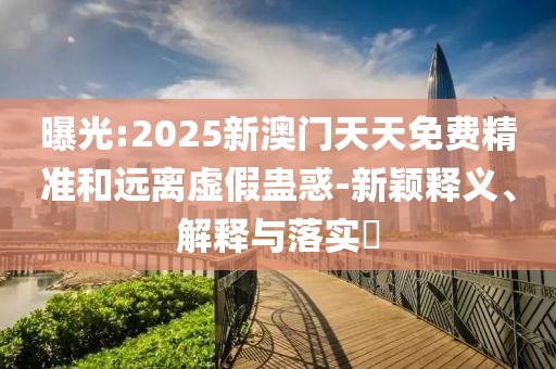 曝光:2025新澳門天天免費精準(zhǔn)和遠離虛假蠱惑-新穎釋義、解釋與落實?