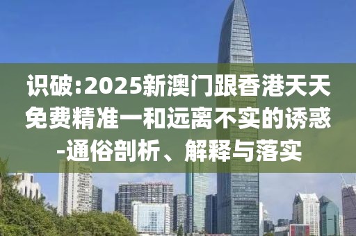 識破:2025新澳門跟香港天天免費精準(zhǔn)一和遠(yuǎn)離不實的誘惑-通俗剖析、解釋與落實