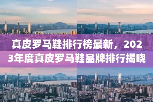 真皮羅馬鞋排行榜最新，2023年度真皮羅馬鞋品牌排行揭曉