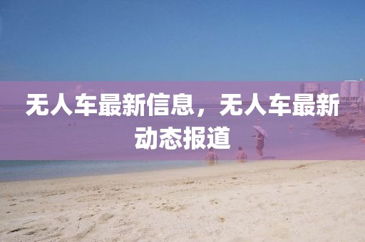 無人車最新信息，無人車最新動態(tài)報道