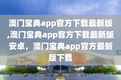 澳門寶典app官方下載最新版,澳門寶典app官方下載最新版安卓，澳門寶典app官方最新版下載