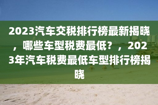 2023汽車交稅排行榜最新揭曉，哪些車型稅費(fèi)最低？，2023年汽車稅費(fèi)最低車型排行榜揭曉