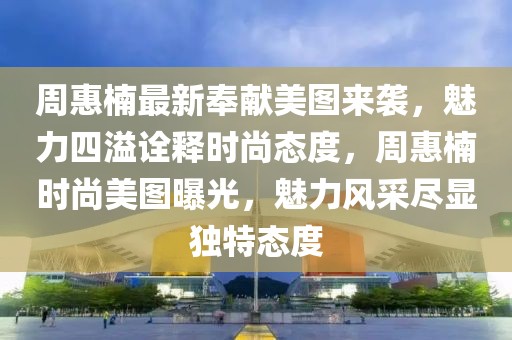 周惠楠最新奉獻(xiàn)美圖來襲，魅力四溢詮釋時尚態(tài)度，周惠楠時尚美圖曝光，魅力風(fēng)采盡顯獨特態(tài)度