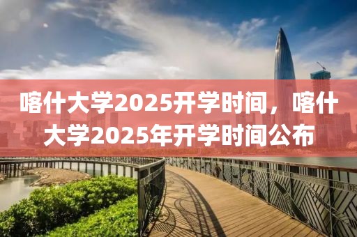 喀什大學(xué)2025開學(xué)時(shí)間，喀什大學(xué)2025年開學(xué)時(shí)間公布