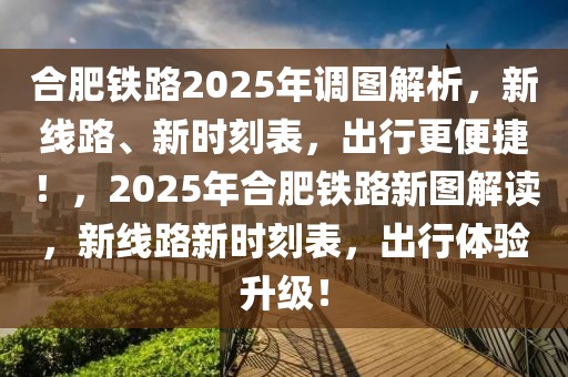 合肥鐵路2025年調(diào)圖解析，新線路、新時(shí)刻表，出行更便捷！，2025年合肥鐵路新圖解讀，新線路新時(shí)刻表，出行體驗(yàn)升級(jí)！