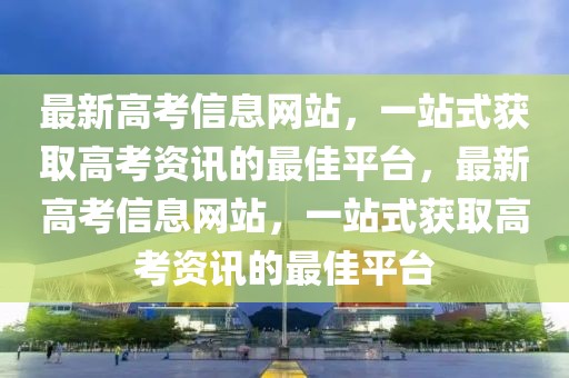最新高考信息網(wǎng)站，一站式獲取高考資訊的最佳平臺(tái)，最新高考信息網(wǎng)站，一站式獲取高考資訊的最佳平臺(tái)