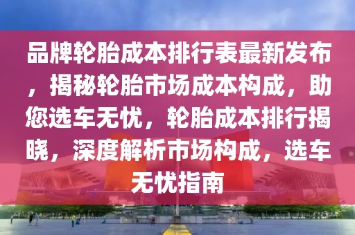 品牌輪胎成本排行表最新發(fā)布，揭秘輪胎市場成本構(gòu)成，助您選車無憂，輪胎成本排行揭曉，深度解析市場構(gòu)成，選車無憂指南