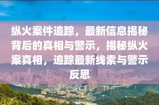 縱火案件追蹤，最新信息揭秘背后的真相與警示，揭秘縱火案真相，追蹤最新線索與警示反思