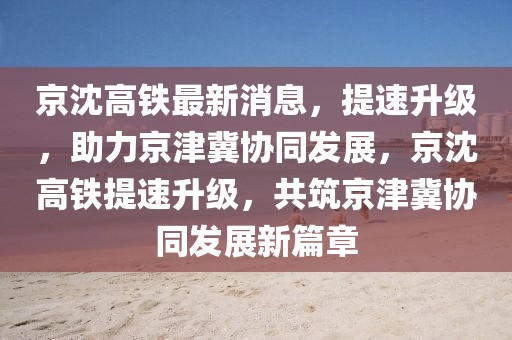 京沈高鐵最新消息，提速升級，助力京津冀協(xié)同發(fā)展，京沈高鐵提速升級，共筑京津冀協(xié)同發(fā)展新篇章
