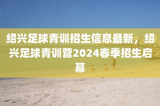 紹興足球青訓(xùn)招生信息最新，紹興足球青訓(xùn)營2024春季招生啟幕