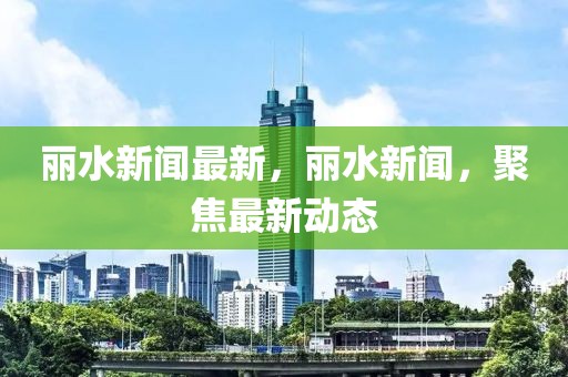 麗水新聞最新，麗水新聞，聚焦最新動態(tài)