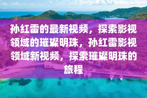 孫紅雷的最新視頻，探索影視領(lǐng)域的璀璨明珠，孫紅雷影視領(lǐng)域新視頻，探索璀璨明珠的旅程