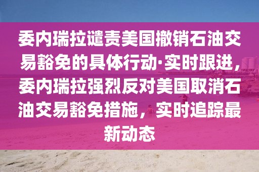 委內(nèi)瑞拉譴責(zé)美國撤銷石油交易豁免的具體行動·實時跟進，委內(nèi)瑞拉強烈反對美國取消石油交易豁免措施，實時追蹤最新動態(tài)