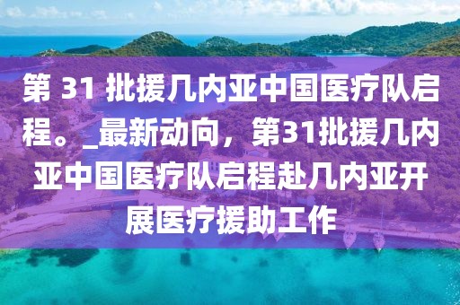 第 31 批援幾內亞中國醫(yī)療隊啟程。_最新動向，第31批援幾內亞中國醫(yī)療隊啟程赴幾內亞開展醫(yī)療援助工作