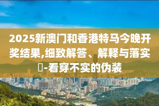 2025新澳門和香港特馬今晚開獎(jiǎng)結(jié)果,細(xì)致解答、解釋與落實(shí)?-看穿不實(shí)的偽裝