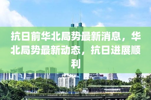 抗日前華北局勢最新消息，華北局勢最新動態(tài)，抗日進(jìn)展順利