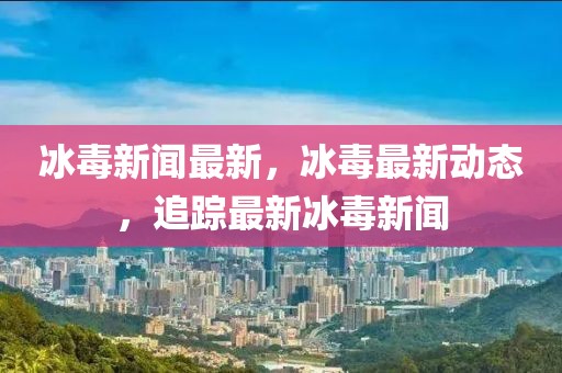 冰毒新聞最新，冰毒最新動(dòng)態(tài)，追蹤最新冰毒新聞